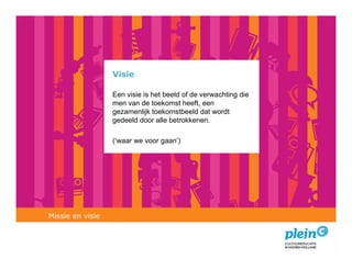 Visie

                  Een visie is het beeld of de verwachting die
                  men van de toekomst heeft, een
                  gezamenlijk toekomstbeeld dat wordt
                  gedeeld door alle betrokkenen.

                  (‘waar we voor gaan’)




Missie en visie
 