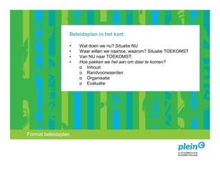 Beleidsplan in het kort:

                 •   Wat doen we nu? Situatie NU
                 •   Waar willen we naartoe, waarom? Situatie TOEKOMST
                 •   Van NU naar TOEKOMST:
                 •   Hoe pakken we het aan om daar te komen?
                     o Inhoud
                     o Randvoorwaarden
                     o Organisatie
                     o Evaluatie




Format beleidsplan educatie en beleid
 Advies over cultuur,
 