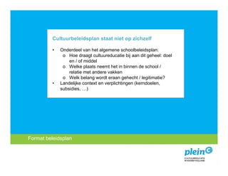 Cultuurbeleidsplan staat niet op zichzelf

             •   Onderdeel van het algemene schoolbeleidsplan:
                  o Hoe draagt cultuureducatie bij aan dit geheel: doel
                     en / of middel
                  o Welke plaats neemt het in binnen de school /
                     relatie met andere vakken
                  o Welk belang wordt eraan gehecht / legitimatie?
             •   Landelijke context en verplichtingen (kerndoelen,
                 subsidies, …)




 Format beleidsplan
   Introductie
Missie encultuureducatie?
   Wat is visie
 