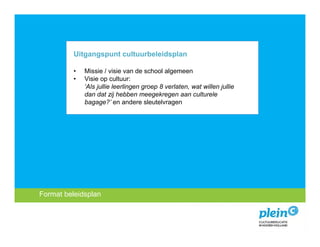Uitgangspunt cultuurbeleidsplan

             •   Missie / visie van de school algemeen
             •   Visie op cultuur:
                 ‘Als jullie leerlingen groep 8 verlaten, wat willen jullie
                 dan dat zij hebben meegekregen aan culturele
                 bagage?’ en andere sleutelvragen




 Format beleidsplan
   Introductie
Missie encultuureducatie?
   Wat is visie
 