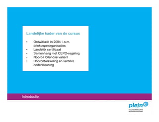 Landelijke kader van de cursus

  •    Ontwikkeld in 2004 i.s.m.
       driekoepelorganisaties
  •    Landelijk certificaat
  •    Samenhang met CEPO-regeling
  •    Noord-Hollandse variant
  •    Doorontwikkeling en verdere
       ondersteuning




Introductie
 