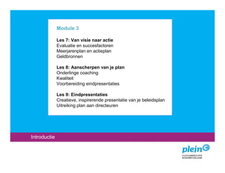 Module 3

              Les 7: Van visie naar actie
              Evaluatie en succesfactoren
              Meerjarenplan en actieplan
              Geldbronnen

              Les 8: Aanscherpen van je plan
              Onderlinge coaching
              Kwaliteit
              Voorbereiding eindpresentaties

              Les 9: Eindpresentaties
              Creatieve, inspirerende presentatie van je beleidsplan
              Uitreiking plan aan directeuren




Introductie
 
