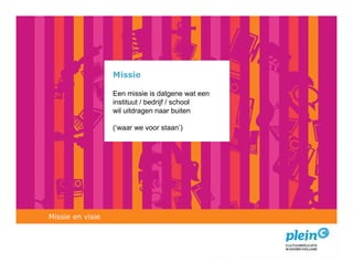 Missie

                  Een missie is datgene wat een
                  instituut / bedrijf / school
                  wil uitdragen naar buiten

                  (‘waar we voor staan’)




Missie en visie
 