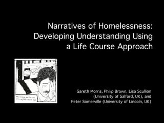 Narratives of Homelessness:
Developing Understanding Using
        a Life Course Approach




            Gareth Morris, Philip Brown, Lisa Scullion
                    (University of Salford, UK), and
         Peter Somerville (University of Lincoln, UK)
 