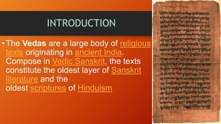 INTRODUCTION
•The Vedas are a large body of religious
texts originating in ancient India.
Compose in Vedic Sanskrit, the texts
constitute the oldest layer of Sanskrit
literature and the
oldest scriptures of Hinduism
 