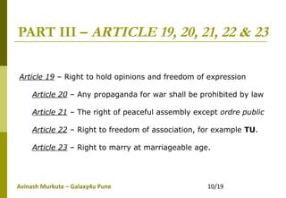 Avinash Murkute – Galaxy4u Pune 10/19
PART III – ARTICLE 19, 20, 21, 22 & 23
Article 19 – Right to hold opinions and freedom of expression
Article 20 – Any propaganda for war shall be prohibited by law
Article 21 – The right of peaceful assembly except ordre public
Article 22 – Right to freedom of association, for example TU.
Article 23 – Right to marry at marriageable age.
 