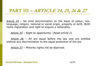 Avinash Murkute – Galaxy4u Pune 11/19
PART III – ARTICLE 24, 25, 26 & 27
Article 24 – No child discrimination on the basis of colour, sex,
language, religion, national or social origin, property or birth. Birth
name registration and right to acquire a nationality.
Article 25 – Right to opportunity. (Read article 2)
Article 26 – All are equal before the law and are entitled
without any discrimination to the equal protection of the law
Article 27 – Minority rights not be deprived.
 