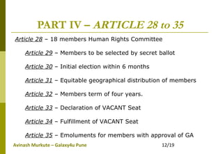 Avinash Murkute – Galaxy4u Pune 12/19
PART IV – ARTICLE 28 to 35
Article 28 – 18 members Human Rights Committee
Article 29 – Members to be selected by secret ballot
Article 30 – Initial election within 6 months
Article 31 – Equitable geographical distribution of members
Article 32 – Members term of four years.
Article 33 – Declaration of VACANT Seat
Article 34 – Fulfillment of VACANT Seat
Article 35 – Emoluments for members with approval of GA
 