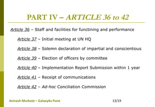 Avinash Murkute – Galaxy4u Pune 13/19
PART IV – ARTICLE 36 to 42
Article 36 – Staff and facilities for functining and performance
Article 37 – Initial meeting at UN HQ
Article 38 – Solemn declaration of impartial and conscientious
Article 39 – Election of officers by committee
Article 40 – Implementation Report Submission within 1 year
Article 41 – Receipt of communications
Article 42 – Ad-hoc Conciliation Commission
 
