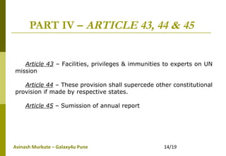 Avinash Murkute – Galaxy4u Pune 14/19
PART IV – ARTICLE 43, 44 & 45
Article 43 – Facilities, privileges & immunities to experts on UN
mission
Article 44 – These provision shall supercede other constitutional
provision if made by respective states.
Article 45 – Sumission of annual report
 