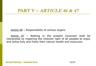 Avinash Murkute – Galaxy4u Pune 15/19
PART V – ARTICLE 46 & 47
Article 46 – Responsibility of various organs
Article 47 – Nothing in the present Covenant shall be
interpreted as impairing the inherent right of all peoples to enjoy
and utilize fully and freely their natural wealth and resources.
 