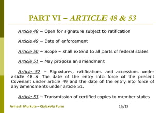 Avinash Murkute – Galaxy4u Pune 16/19
PART VI – ARTICLE 48 & 53
Article 48 – Open for signature subject to ratification
Article 49 – Date of enforcement
Article 50 – Scope – shall extend to all parts of federal states
Article 51 – May propose an amendment
Article 52 – Signatures, ratifications and accessions under
article 48 & The date of the entry into force of the present
Covenant under article 49 and the date of the entry into force of
any amendments under article 51.
Article 53 – Transmission of certified copies to member states
 