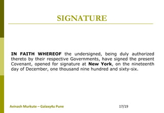 Avinash Murkute – Galaxy4u Pune 17/19
SIGNATURE
IN FAITH WHEREOF the undersigned, being duly authorized
thereto by their respective Governments, have signed the present
Covenant, opened for signature at New York, on the nineteenth
day of December, one thousand nine hundred and sixty-six.
 