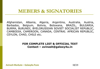 Avinash Murkute – Galaxy4u Pune 18/19
MEBERS & SIGNATORIES
Afghanistan, Albania, Algeria, Argentina, Australia, Austria,
Barbados, Belgium, Bolivia, Botswana, BRAZIL, BULGARIA,
BURMA, BURUNDI, BYELORUSSIAN SOVIET SOCIALIST REPUBLIC,
CAMBODIA, CAMEROON, CANADA, CENTRAI. AFRICAN REPUBLIC,
CEYLON, CHAD, CHILE etc.
FOR COMPLETE LIST & OFFICIAL TEXT
Contact – avinash@galaxy4u.in
 