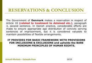 Avinash Murkute – Galaxy4u Pune 19/19
RESERVATIONS & CONCLUSION
The Government of Denmark makes a reservation in respect of
Article 10 (related to treatment to detained etc.), paragraph
3, second sentence. In Danish practice, considerable efforts are
made to ensure appropriate age distribution of convicts serving
sentences of imprisonment, but it is considered valuable to
maintain possibilities of flexible arrangements.
IT PROVIDES FOR BASIC FRAMEWORK WITH PROVISIONS
FOR INCLUSIONS & EXCLUSIONS and upholds the BARE
MINIMUM PRINCIPLES OF HUMAN RIGHTS.
 