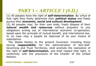 Avinash Murkute – Galaxy4u Pune 3/19
PART 1 – ARTICLE 1 (S.D.)
(1) All peoples have the right of self-determination. By virtue of
that right they freely determine their political status and freely
pursue their economic, social and cultural development.
(2) All peoples may, for their own ends, freely dispose of their
natural wealth and resources without prejudice to any
obligations arising out of international economic co-operation,
based upon the principle of mutual benefit, and international law.
In no case may a people be deprived of its own means of
subsistence.
The States Parties to the present Covenant, including those
having responsibility for the administration of Non-Self-
Governing and Trust Territories, shall promote the realization of
the right of self-determination, and shall respect that right, in
conformity with the provisions of the Charter of the United
Nations.
 