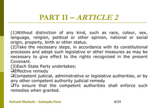 Avinash Murkute – Galaxy4u Pune 4/19
PART II – ARTICLE 2
(1)Without distinction of any kind, such as race, colour, sex,
language, religion, political or other opinion, national or social
origin, property, birth or other status.
(2)Take the necessary steps, in accordance with its constitutional
processes and adopt such legislative or other measures as may be
necessary to give effect to the rights recognized in the present
Covenant.
(3)Each State Party undertakes:
Effective remedy
Competent judicial, administrative or legislative authorities, or by
any other competent authority judicial remedy
To ensure that the competent authorities shall enforce such
remedies when granted.
 