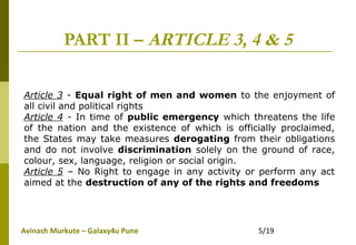 Avinash Murkute – Galaxy4u Pune 5/19
PART II – ARTICLE 3, 4 & 5
Article 3 - Equal right of men and women to the enjoyment of
all civil and political rights
Article 4 - In time of public emergency which threatens the life
of the nation and the existence of which is officially proclaimed,
the States may take measures derogating from their obligations
and do not involve discrimination solely on the ground of race,
colour, sex, language, religion or social origin.
Article 5 – No Right to engage in any activity or perform any act
aimed at the destruction of any of the rights and freedoms
 