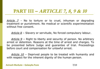 Avinash Murkute – Galaxy4u Pune 7/19
PART III – ARTICLE 7, 8, 9 & 10
Article 7 - No to torture or to cruel, inhuman or degrading
treatment or punishment. No medical or scientific experimentation
without free consent.
Article 8 – Slavery or servitude, No forced compulsory labour.
Article 9 – Right to liberty and security of person. No arbitrary
arrest or detention. Reasons at the time of arrest and charges. To
be presented before Judge and guarantee of trial. Proceedings
before court and compensation for unlawful arrest.
Article 10 – Deprived people to be treated with humanity and
with respect for the inherent dignity of the human person.
 