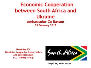 Economic Cooperation
between South Africa and
Ukraine
Ambassador CA Basson
23 February 2017
Ukrainian ICC
Ukrainian League for Industrialists
and Entrepreneurs
LLC Stanley Group
 