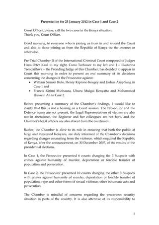 Presentation for 23 January 2012 in Case 1 and Case 2 
                                                  
Court Officer, please, call the two cases in the Kenya situation. 
Thank you, Court Officer. 
 
Good morning, to everyone who is joining us from in and around the Court 
and  also  to  those  joining  us  from  the  Republic  of  Kenya  via  the  internet  or 
otherwise. 
 
Pre‐Trial Chamber II of the International Criminal Court composed of Judges 
Hans‐Peter  Kaul  to  my  right,  Cuno  Tarfusser  to  my  left  and  I  –  Ekaterina 
Trendafilova – the Presiding Judge of this Chamber, has decided to appear in 
Court  this  morning  in  order  to  present  an  oral  summary  of  its  decisions 
concerning the charges of the Prosecutor against:  
     William Samoei Ruto, Henry Kiprono Kosgey and Joshua Arap Sang in 
        Case 1 and  
     Francis  Kirimi  Muthaura,  Uhuru  Muigai  Kenyatta  and  Mohammed 
        Hussein Ali in Case 2.  
 
Before  presenting  a  summary  of  the  Chamber’s  findings,  I  would  like  to 
clarify  that  this  is  not  a  hearing  or  a  Court  session.  The  Prosecutor  and  the 
Defence  teams  are  not  present,  the  Legal  Representatives  of  victims  are  also 
not  in  attendance,  the  Registrar  and  her  colleagues  are  not  here,  and  the 
Chamber’s legal officers are also absent from the courtroom.  
 
Rather,  the  Chamber  is  alive  to  its  role  in  ensuring  that  both  the  public  at 
large  and interested Kenyans, are duly informed of  the Chamber’s  decisions 
regarding charges emanating from the violence, which engulfed the Republic 
of Kenya, after the announcement, on 30 December 2007, of the results of the 
presidential elections.  
 
In  Case  1,  the  Prosecutor  presented  6  counts  charging  the  3  Suspects  with 
crimes  against  humanity  of  murder,  deportation  or  forcible  transfer  of 
population and persecution.  
 
In  Case  2,  the  Prosecutor  presented  10  counts  charging  the  other  3  Suspects 
with  crimes  against  humanity  of  murder,  deportation  or  forcible  transfer  of 
population, rape and other forms of sexual violence, other inhumane acts and 
persecution. 
  
The  Chamber  is  mindful  of  concerns  regarding  the  precarious  security 
situation  in  parts  of  the  country.  It  is  also  attentive  of  its  responsibility  to 



                                                                                           1
 