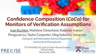 Conﬁdence Composition (CoCo) for
Monitors of Veriﬁcation Assumptions
Ivan Ruchkin, Matthew Cleaveland, Radoslav Ivanov*,
Pengyuan Lu, Taylor Carpenter, Oleg Sokolsky, Insup Lee
Computer and Information Science Department
University of Pennsylvania
13th
ACM/IEEE Intl. Conf. on Cyber-Physical Systems
CPS-IoT Week
May the 4th, 2022
* Now @ RPI CS
 
