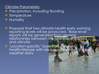 Climate Parameters Precipitation, including flooding Temperature Humidity Proposal that two climate-health early warning reporting levels will be produced. ‘Base level’ reports will be generated from general relationships between the reference diseases and climate ‘ Location-specific’ based on sufficient health/disease with reliable relation to climate/weather data  