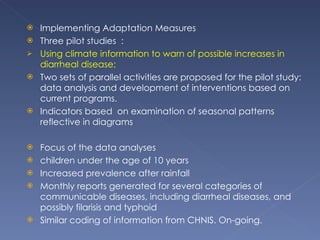Implementing Adaptation Measures Three pilot studies  :  Using climate information to warn of possible increases in diarrheal disease;  Two sets of parallel activities are proposed for the pilot study: data analysis and development of interventions based on current programs. Indicators based  on examination of seasonal patterns reflective in diagrams Focus of the data analyses  children under the age of 10 years Increased prevalence after rainfall Monthly reports generated for several categories of communicable diseases, including diarrheal diseases, and possibly filarisis and typhoid Similar coding of information from CHNIS. On-going. 