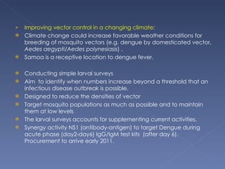Improving vector control in a changing climate;  Climate change could increase favorable weather conditions for breeding of mosquito vectors (e.g. dengue by domesticated vector,  Aedes aegypti/Aedes polynesiasis ) .  Samoa is a receptive location to dengue fever. Conducting simple larval surveys Aim  to identify when numbers increase beyond a threshold that an infectious disease outbreak is possible.  Designed to reduce the densities of vector Target mosquito populations as much as possible and to maintain them at low levels The larval surveys accounts for supplementing current activities. Synergy activity NS1 (antibody-antigen) to target Dengue during acute phase (day2-day6) IgG/IgM test kits  (after day 6). Procurement to arrive early 2011. 