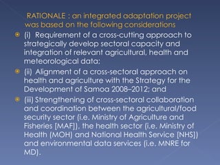 (i) Requirement of a cross-cutting approach to strategically develop sectoral capacity and integration of relevant agricultural, health and meteorological data;  (ii) Alignment of a cross-sectoral approach on health and agriculture with the Strategy for the Development of Samoa 2008–2012; and  (iii) Strengthening of cross-sectoral collaboration and coordination between the agricultural/food security sector (i.e. Ministry of Agriculture and Fisheries [MAF]), the health sector (i.e. Ministry of Health (MOH) and National Health Service [NHS]) and environmental data services (i.e. MNRE for MD). 