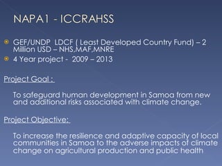 GEF/UNDP  LDCF ( Least Developed Country Fund) – 2 Million USD – NHS,MAF,MNRE 4 Year project -  2009 – 2013  Project Goal :  To safeguard human development in Samoa from new and additional risks associated with climate change. Project Objective:  To increase the resilience and adaptive capacity of local communities in Samoa to the adverse impacts of climate change on agricultural production and public health   