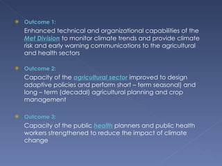 Outcome 1: Enhanced technical and organizational capabilities of the   Met Division   to monitor climate trends and provide climate risk and early warning communications to the agricultural and health sectors Outcome 2: Capacity of the   agricultural sector   improved to design adaptive   policies and perform short – term seasonal) and long – term (decadal) agricultural planning and crop management Outcome 3: Capacity of the public   health   planners and public health workers strengthened to reduce the impact of climate change 
