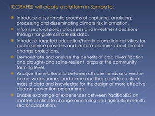 Introduce a systematic process of capturing, analyzing, processing and disseminating climate risk information. Inform sectoral policy processes and investment decisions through tangible climate risk data,  Introduce targeted education/health promotion activities  for public service providers and sectoral planners about climate change projections,  Demonstrate and analyze the benefits of crop diversification and drought- and saline-resilient  crops at the community farming level,  Analyze the relationship between climate trends and vector-borne, water-borne, food-borne and thus provide a critical mass of data and knowledge for the design of more effective disease prevention programmes; Enable exchange of experiences between Pacific SIDS on matters of climate change monitoring and agriculture/health sector adaptation. 