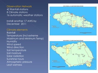 Observation Network 42 Rainfall stations 8 Climate stations 16 automatic weather stations Install another 17 AWS by December  2011 Climate elements Rainfall Temperature (incl extreme Maximum and Minimum Temp) Humidity Wind speed Wind direction Soil temperature Soil moisture Solar radiation Sunshine hours Atmospheric pressure Leaf wetness 