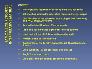 CONTENT Physiographic legends for soil map units and soil series Soil moisture and soil temperature regimes (includ. maps) Classification of the soil series according to Soil Taxonomy and FAO/UNESCO systems Key to the identification of Samoan soils Land and soil attributes significant for crop growth Land and soil constraints for soil mapping units Nutrient status of Samoan soils Application of the Fertility Capability Soil Classification to Samoa Crop suitability (57 crops) tables and classes Single factor crop maps Crop gross margin analysis (separate document) 