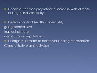 Health outcomes projected to increase with climate change and variability.  Determinants of health vulnerability  geographical size tropical climate dense urban population Linkage of climate to heath via Coping mechanisms  Climate Early Warning System  
