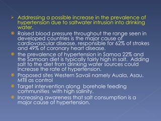 Addressing a possible increase in the prevalence of hypertension due to saltwater intrusion into drinking water. Raised blood pressure throughout the range seen in developed countries is the major cause of cardiovascular disease, responsible for 62% of strokes and 49% of coronary heart disease.  the prevalence of hypertension in Samoa 22% and the Samoan diet is typically fairly high in salt.  Adding salt to the diet from drinking water sources could increase the rate of hypertension. Proposed sites Western Savaii namely Auala, Asau. MTII as control Target intervention along  borehole feeding communities  with high salinity.  Increasing awareness that salt consumption is a major cause of hypertension. 