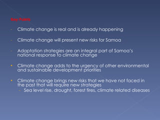 Key Points Climate change is real and is already happening  Climate change will present new risks for Samoa Adaptation strategies are an integral part of Samoa’s national response to climate change Climate change adds to the urgency of other environmental and sustainable development priorities  Climate change brings new risks that we have not faced in the past that will require new strategies Sea level rise, drought, forest fires, climate related diseases 