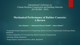 Mechanical Performance of Rubber Concrete:
A Review
Firoz Mahmud 1, *, Muhammad Harunur Rashid2, *, Sobura Khatun 3
1 Postgraduate Student, Department of Civil Engineering, Khulna University of Engineering & Technology, Khulna,
Bangladesh
2 Professor, Department of Civil Engineering, Khulna University of Engineering &
Technology, Khulna, Bangladesh
3 Design Engineer, Engineering Solution, Dhaka, Bangladesh
International Conference on
Climate Resilient Construction and Building Materials
(ICCRCBM - 2023)
 