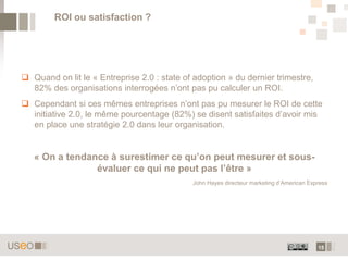 15
 Quand on lit le « Entreprise 2.0 : state of adoption » du dernier trimestre,
82% des organisations interrogées n’ont pas pu calculer un ROI.
 Cependant si ces mêmes entreprises n’ont pas pu mesurer le ROI de cette
initiative 2.0, le même pourcentage (82%) se disent satisfaites d’avoir mis
en place une stratégie 2.0 dans leur organisation.
« On a tendance à surestimer ce qu’on peut mesurer et sous-
évaluer ce qui ne peut pas l’être »
John Hayes directeur marketing d’American Express
ROI ou satisfaction ?
 