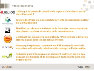 20
Nos intervenants
Jalios qui se posera la question de la place d’un réseau social
dans l’intranet ?
Knowledge Plaza qui nous parlera de veille personnalisée autour
de la collaboration
BlueKiwi qui abordera le thème de la force des communautés et
des réseaux sociaux au service de la connaissance
Jamespot qui présentera Social Ready ! Pour utiliser le levier du
Réseau Social dans les processus métiers
Seemy qui expliquera comment les RSE ouvrent la voie à de
nouvelles méthodes de création et de partage de l’information
Talkspirit qui s’interrogera sur comment mettre en œuvre des
espaces de dialogue et de participation performants dans des
organisations
 