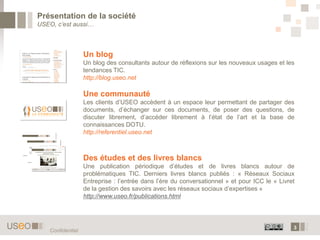 3
Présentation de la société
USEO, c’est aussi…
Confidentiel
Un blog
Un blog des consultants autour de réflexions sur les nouveaux usages et les
tendances TIC.
http://blog.useo.net
Une communauté
Les clients d’USEO accèdent à un espace leur permettant de partager des
documents, d’échanger sur ces documents, de poser des questions, de
discuter librement, d’accéder librement à l’état de l’art et la base de
connaissances DOTU.
http://referentiel.useo.net
Des études et des livres blancs
Une publication périodique d’études et de livres blancs autour de
problématiques TIC. Derniers livres blancs publiés : « Réseaux Sociaux
Entreprise : l’entrée dans l’ère du conversationnel » et pour ICC le « Livret
de la gestion des savoirs avec les réseaux sociaux d’expertises »
http://www.useo.fr/publications.html
 