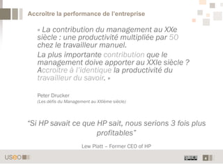 4
Accroître la performance de l’entreprise
« La contribution du management au XXe
siècle : une productivité multipliée par 50
chez le travailleur manuel.
La plus importante contribution que le
management doive apporter au XXIe siècle ?
Accroître à l’identique la productivité du
travailleur du savoir. »
Peter Drucker
(Les défis du Management au XXIème siècle)
“Si HP savait ce que HP sait, nous serions 3 fois plus
profitables”
Lew Platt – Former CEO of HP
 