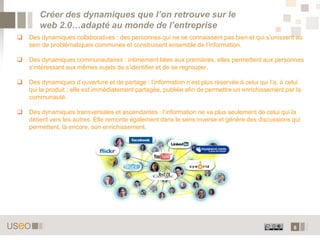 6
Créer des dynamiques que l’on retrouve sur le
web 2.0…adapté au monde de l’entreprise
 Des dynamiques collaboratives : des personnes qui ne se connaissent pas bien et qui s’unissent au
sein de problématiques communes et construisent ensemble de l’information.
 Des dynamiques communautaires : intimement liées aux premières, elles permettent aux personnes
s’intéressant aux mêmes sujets de s’identifier et de se regrouper.
 Des dynamiques d’ouverture et de partage : l’information n’est plus réservée à celui qui l’a, à celui
qui la produit ; elle est immédiatement partagée, publiée afin de permettre un enrichissement par la
communauté.
 Des dynamiques transversales et ascendantes : l’information ne va plus seulement de celui qui la
détient vers les autres. Elle remonte également dans le sens inverse et génère des discussions qui
permettent, là encore, son enrichissement.
 