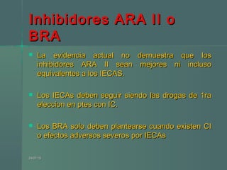 Inhibidores ARA II oInhibidores ARA II o
BRABRA
 La evidencia actual no demuestra que losLa evidencia actual no demuestra que los
inhibidores ARA II sean mejores ni inclusoinhibidores ARA II sean mejores ni incluso
equivalentes a los IECAS.equivalentes a los IECAS.
 Los IECAs deben seguir siendo las drogas de 1raLos IECAs deben seguir siendo las drogas de 1ra
eleccion en ptes con IC.eleccion en ptes con IC.
 Los BRA solo deben plantearse cuando existen CILos BRA solo deben plantearse cuando existen CI
o efectos adversos severos por IECAso efectos adversos severos por IECAs
24/07/1524/07/15
 