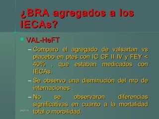 ¿BRA agregados a los¿BRA agregados a los
IECAs?IECAs?
 VAL-HeFTVAL-HeFT
– Comparo el agregado de valsartan vsComparo el agregado de valsartan vs
placebo en ptes con IC CF II IV y FEY <placebo en ptes con IC CF II IV y FEY <
40% , que estaban medicados con40% , que estaban medicados con
IECAs.IECAs.
– Se observo una disminución del nro deSe observo una disminución del nro de
internaciones .internaciones .
– No se observaron diferenciasNo se observaron diferencias
significativas en cuanto a la mortalidadsignificativas en cuanto a la mortalidad
total o morbilidad.total o morbilidad.24/07/1524/07/15
 