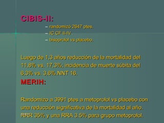 CIBIS-II:CIBIS-II:
– randomizó 2647 ptes.randomizó 2647 ptes.
– IC CF II-IV .IC CF II-IV .
– bisoprolol vs placebo.bisoprolol vs placebo.
Luego de 1,3 años reducción de la mortalidad delLuego de 1,3 años reducción de la mortalidad del
11,8% vs. 17,3%; incidencia de muerte súbita del11,8% vs. 17,3%; incidencia de muerte súbita del
6,3% vs. 3,6%.NNT 16.6,3% vs. 3,6%.NNT 16.
MERIH:MERIH:
Randomizo a 3991 ptes a metoprolol vs placebo conRandomizo a 3991 ptes a metoprolol vs placebo con
una reducción significativa de la mortalidad al año.una reducción significativa de la mortalidad al año.
RRR 35% y una RRA 3.5% para grupo metoprolol.RRR 35% y una RRA 3.5% para grupo metoprolol.24/07/1524/07/15
 