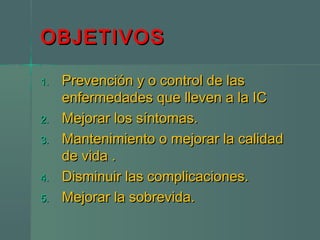 OBJETIVOSOBJETIVOS
1.1. Prevención y o control de lasPrevención y o control de las
enfermedades que lleven a la ICenfermedades que lleven a la IC
2.2. Mejorar los síntomas.Mejorar los síntomas.
3.3. Mantenimiento o mejorar la calidadMantenimiento o mejorar la calidad
de vida .de vida .
4.4. Disminuir las complicaciones.Disminuir las complicaciones.
5.5. Mejorar la sobrevida.Mejorar la sobrevida.
 