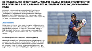 ICC Rules Change 2022: The ball will not be able to shine by spitting; this
rule of IPL will apply, changes regarding Mankading too; ICC changed 8
rules
On Tuesday, the International Cricket Council (ICC) announced
changes in several rules of cricket after the Chief Executives
Committee (CEC) approved the recommendations of the Sourav
Ganguly-led Men’s Cricket Committee. The main changes will be
effective from October 1 2022. All these new rules will be seen in the
T20 World Cup to be held in Australia.
Latest sports news
Talking about the change in the rules, shining the ball by spitting has
been completely banned. Apart from this, the new batsman will take
the strike when a batsman is caught out. This rule was seen in IPL
2022. Now it will also be seen in international cricket. Apart from
this, Mankading will also be called run out. Let us know what has
changed.
The new batsman will take strike when caught out.
If a batsman is Caught out, the replacement batsman who enters the
crease will now take the strike in that situation. The first rule stated
that the batsman positioned on the non-strike took the strike if the
ball was played in the air and the strike was modified before it was
caught. Now, it won’t occur. In IPL 2022, this regulation was in effect.
 