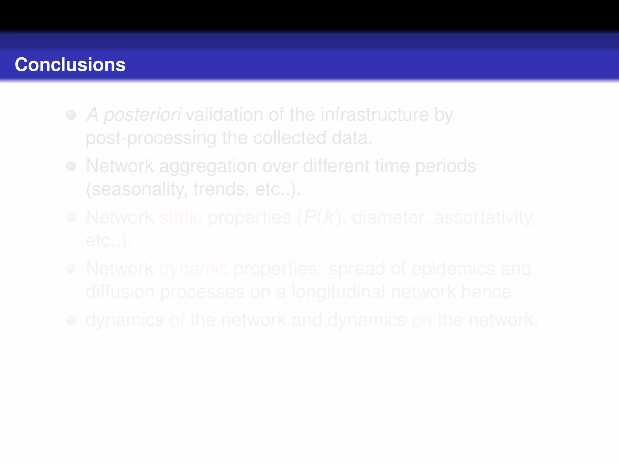 Conclusions

       A posteriori validation of the infrastructure by
       post-processing the collected data.
       Network aggregation over different time periods
       (seasonality, trends, etc..).
       Network static properties (P(k ), diameter, assortativity,
       etc..).
       Network dynamic properties: spread of epidemics and
       diffusion processes on a longitudinal network hence
       dynamics of the network and dynamics on the network.
 